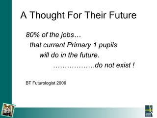 A Thought For Their Future 80% of the jobs… that current Primary 1 pupils  will do in the future. ……………… do not exist ! BT Futurologist 2006 