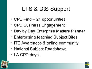 LTS & DtS Support CPD Find – 21 opportunities CPD Business Engagement Day by Day Enterprise Matters Planner Enterprising teaching Subject Bites ITE Awareness & online community National Subject Roadshows LA CPD days. 