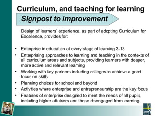 Curriculum, and teaching for learning   Signpost to improvement   Design of learners’ experience, as part of adopting Curriculum for Excellence, provides for: Enterprise in education at every stage of learning 3-18 Enterprising approaches to learning and teaching in the contexts of all curriculum areas and subjects, providing learners with deeper, more active and relevant learning Working with key partners including colleges to achieve a good focus on skills Planning choices for school and beyond Activities where enterprise and entrepreneurship are the key focus Features of enterprise designed to meet the needs of all pupils, including higher attainers and those disengaged from learning. 
