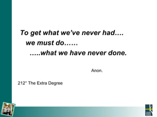 To get what we’ve never had….  we must do……  … ..what we have never done. Anon.  212 ° The Extra Degree 