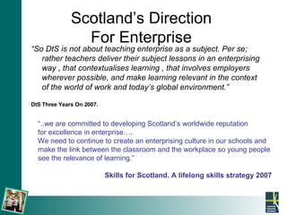 Scotland’s Direction  For Enterprise  “ So DtS is not about teaching enterprise as a subject. Per se; rather teachers deliver their subject lessons in an enterprising way , that contextualises learning , that involves employers wherever possible, and make learning relevant in the context of the world of work and today’s global environment.” DtS Three Years On 2007. “ ..we are committed to developing Scotland’s worldwide reputation  for excellence in enterprise…. We need to continue to create an enterprising culture in our schools and make the link between the classroom and the workplace so young people see the relevance of learning.” Skills for Scotland. A lifelong skills strategy 2007 