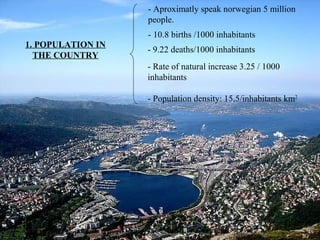 - Aproximatly speak norwegian 5 million
people.
- 10.8 births /1000 inhabitants
1. POPULATION IN
THE COUNTRY
- 9.22 deaths/1000 inhabitants
- Rate of natural increase 3.25 / 1000
inhabitants
- Population density: 15,5/inhabitants km2
7
 