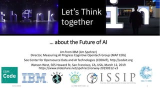 … about the Future of AI
Jim from IBM (Jim Spohrer)
Director, Measuring AI Progress Cognitive Opentech Group (MAP COG)
See Center for Opensource Data and AI Technologies (CODAIT), http://codait.org
Watson West, 505 Howard St, San Francisco, CA, USA, March 12, 2019
https://www.slideshare.net/spohrer/norway-20190312-v3
3/12/2019 (c) IBM MAP COG .| 1
 