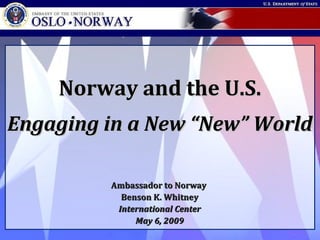 Embassy of the United States • Oslo • Norway
Norway and the U.S.Norway and the U.S.
Engaging in a New “New” WorldEngaging in a New “New” World
Ambassador to NorwayAmbassador to Norway
Benson K. WhitneyBenson K. Whitney
International CenterInternational Center
May 6, 2009May 6, 2009
 