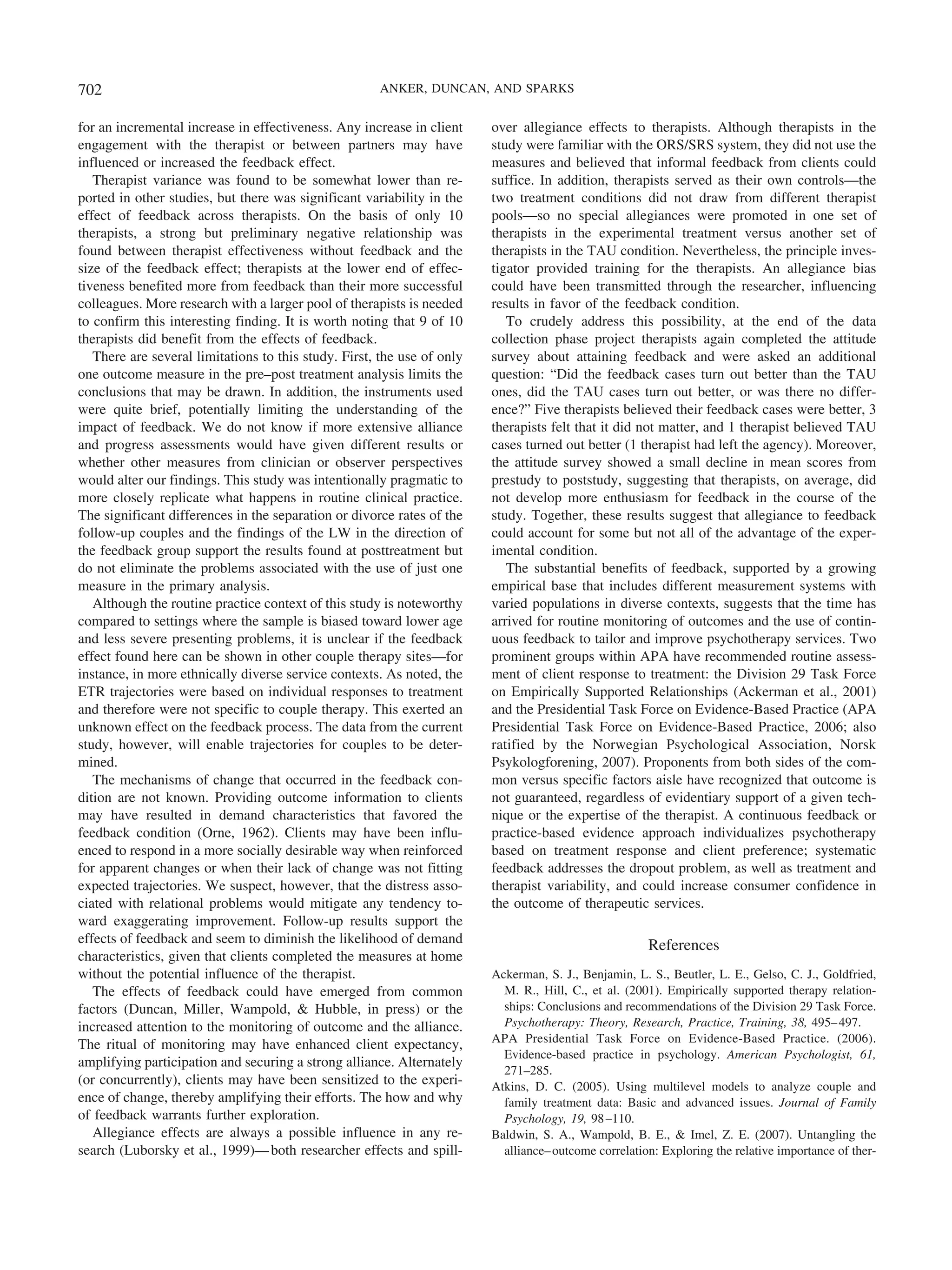702                                                   ANKER, DUNCAN, AND SPARKS


for an incremental increase in effectiveness. Any increase in client     over allegiance effects to therapists. Although therapists in the
engagement with the therapist or between partners may have               study were familiar with the ORS/SRS system, they did not use the
influenced or increased the feedback effect.                             measures and believed that informal feedback from clients could
   Therapist variance was found to be somewhat lower than re-            suffice. In addition, therapists served as their own controls—the
ported in other studies, but there was significant variability in the    two treatment conditions did not draw from different therapist
effect of feedback across therapists. On the basis of only 10            pools—so no special allegiances were promoted in one set of
therapists, a strong but preliminary negative relationship was           therapists in the experimental treatment versus another set of
found between therapist effectiveness without feedback and the           therapists in the TAU condition. Nevertheless, the principle inves-
size of the feedback effect; therapists at the lower end of effec-       tigator provided training for the therapists. An allegiance bias
tiveness benefited more from feedback than their more successful         could have been transmitted through the researcher, influencing
colleagues. More research with a larger pool of therapists is needed     results in favor of the feedback condition.
to confirm this interesting finding. It is worth noting that 9 of 10        To crudely address this possibility, at the end of the data
therapists did benefit from the effects of feedback.                     collection phase project therapists again completed the attitude
   There are several limitations to this study. First, the use of only   survey about attaining feedback and were asked an additional
one outcome measure in the pre–post treatment analysis limits the        question: “Did the feedback cases turn out better than the TAU
conclusions that may be drawn. In addition, the instruments used         ones, did the TAU cases turn out better, or was there no differ-
were quite brief, potentially limiting the understanding of the          ence?” Five therapists believed their feedback cases were better, 3
impact of feedback. We do not know if more extensive alliance            therapists felt that it did not matter, and 1 therapist believed TAU
and progress assessments would have given different results or           cases turned out better (1 therapist had left the agency). Moreover,
whether other measures from clinician or observer perspectives           the attitude survey showed a small decline in mean scores from
would alter our findings. This study was intentionally pragmatic to      prestudy to poststudy, suggesting that therapists, on average, did
more closely replicate what happens in routine clinical practice.        not develop more enthusiasm for feedback in the course of the
The significant differences in the separation or divorce rates of the    study. Together, these results suggest that allegiance to feedback
follow-up couples and the findings of the LW in the direction of         could account for some but not all of the advantage of the exper-
the feedback group support the results found at posttreatment but        imental condition.
do not eliminate the problems associated with the use of just one           The substantial benefits of feedback, supported by a growing
measure in the primary analysis.                                         empirical base that includes different measurement systems with
   Although the routine practice context of this study is noteworthy     varied populations in diverse contexts, suggests that the time has
compared to settings where the sample is biased toward lower age         arrived for routine monitoring of outcomes and the use of contin-
and less severe presenting problems, it is unclear if the feedback       uous feedback to tailor and improve psychotherapy services. Two
effect found here can be shown in other couple therapy sites—for         prominent groups within APA have recommended routine assess-
instance, in more ethnically diverse service contexts. As noted, the     ment of client response to treatment: the Division 29 Task Force
ETR trajectories were based on individual responses to treatment         on Empirically Supported Relationships (Ackerman et al., 2001)
and therefore were not specific to couple therapy. This exerted an       and the Presidential Task Force on Evidence-Based Practice (APA
unknown effect on the feedback process. The data from the current        Presidential Task Force on Evidence-Based Practice, 2006; also
study, however, will enable trajectories for couples to be deter-        ratified by the Norwegian Psychological Association, Norsk
mined.                                                                   Psykologforening, 2007). Proponents from both sides of the com-
   The mechanisms of change that occurred in the feedback con-           mon versus specific factors aisle have recognized that outcome is
dition are not known. Providing outcome information to clients           not guaranteed, regardless of evidentiary support of a given tech-
may have resulted in demand characteristics that favored the             nique or the expertise of the therapist. A continuous feedback or
feedback condition (Orne, 1962). Clients may have been influ-            practice-based evidence approach individualizes psychotherapy
enced to respond in a more socially desirable way when reinforced        based on treatment response and client preference; systematic
for apparent changes or when their lack of change was not fitting        feedback addresses the dropout problem, as well as treatment and
expected trajectories. We suspect, however, that the distress asso-      therapist variability, and could increase consumer confidence in
ciated with relational problems would mitigate any tendency to-          the outcome of therapeutic services.
ward exaggerating improvement. Follow-up results support the
effects of feedback and seem to diminish the likelihood of demand                                      References
characteristics, given that clients completed the measures at home
without the potential influence of the therapist.                        Ackerman, S. J., Benjamin, L. S., Beutler, L. E., Gelso, C. J., Goldfried,
   The effects of feedback could have emerged from common                  M. R., Hill, C., et al. (2001). Empirically supported therapy relation-
factors (Duncan, Miller, Wampold, & Hubble, in press) or the               ships: Conclusions and recommendations of the Division 29 Task Force.
increased attention to the monitoring of outcome and the alliance.         Psychotherapy: Theory, Research, Practice, Training, 38, 495– 497.
The ritual of monitoring may have enhanced client expectancy,            APA Presidential Task Force on Evidence-Based Practice. (2006).
                                                                           Evidence-based practice in psychology. American Psychologist, 61,
amplifying participation and securing a strong alliance. Alternately
                                                                           271–285.
(or concurrently), clients may have been sensitized to the experi-       Atkins, D. C. (2005). Using multilevel models to analyze couple and
ence of change, thereby amplifying their efforts. The how and why          family treatment data: Basic and advanced issues. Journal of Family
of feedback warrants further exploration.                                  Psychology, 19, 98 –110.
   Allegiance effects are always a possible influence in any re-         Baldwin, S. A., Wampold, B. E., & Imel, Z. E. (2007). Untangling the
search (Luborsky et al., 1999)— both researcher effects and spill-         alliance– outcome correlation: Exploring the relative importance of ther-
 