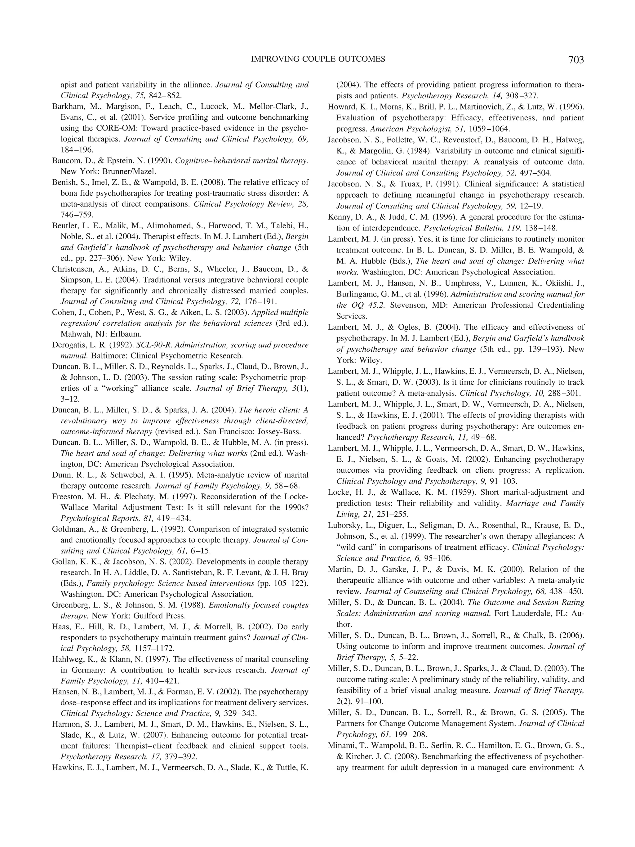 IMPROVING COUPLE OUTCOMES                                                                     703

  apist and patient variability in the alliance. Journal of Consulting and        (2004). The effects of providing patient progress information to thera-
  Clinical Psychology, 75, 842– 852.                                              pists and patients. Psychotherapy Research, 14, 308 –327.
Barkham, M., Margison, F., Leach, C., Lucock, M., Mellor-Clark, J.,             Howard, K. I., Moras, K., Brill, P. L., Martinovich, Z., & Lutz, W. (1996).
  Evans, C., et al. (2001). Service profiling and outcome benchmarking            Evaluation of psychotherapy: Efficacy, effectiveness, and patient
  using the CORE-OM: Toward practice-based evidence in the psycho-                progress. American Psychologist, 51, 1059 –1064.
  logical therapies. Journal of Consulting and Clinical Psychology, 69,         Jacobson, N. S., Follette, W. C., Revenstorf, D., Baucom, D. H., Halweg,
  184 –196.                                                                       K., & Margolin, G. (1984). Variability in outcome and clinical signifi-
Baucom, D., & Epstein, N. (1990). Cognitive– behavioral marital therapy.          cance of behavioral marital therapy: A reanalysis of outcome data.
  New York: Brunner/Mazel.                                                        Journal of Clinical and Consulting Psychology, 52, 497–504.
Benish, S., Imel, Z. E., & Wampold, B. E. (2008). The relative efficacy of      Jacobson, N. S., & Truax, P. (1991). Clinical significance: A statistical
  bona fide psychotherapies for treating post-traumatic stress disorder: A        approach to defining meaningful change in psychotherapy research.
  meta-analysis of direct comparisons. Clinical Psychology Review, 28,            Journal of Consulting and Clinical Psychology, 59, 12–19.
  746 –759.                                                                     Kenny, D. A., & Judd, C. M. (1996). A general procedure for the estima-
Beutler, L. E., Malik, M., Alimohamed, S., Harwood, T. M., Talebi, H.,            tion of interdependence. Psychological Bulletin, 119, 138 –148.
  Noble, S., et al. (2004). Therapist effects. In M. J. Lambert (Ed.), Bergin   Lambert, M. J. (in press). Yes, it is time for clinicians to routinely monitor
  and Garfield’s handbook of psychotherapy and behavior change (5th               treatment outcome. In B. L. Duncan, S. D. Miller, B. E. Wampold, &
  ed., pp. 227–306). New York: Wiley.                                             M. A. Hubble (Eds.), The heart and soul of change: Delivering what
Christensen, A., Atkins, D. C., Berns, S., Wheeler, J., Baucom, D., &             works. Washington, DC: American Psychological Association.
  Simpson, L. E. (2004). Traditional versus integrative behavioral couple       Lambert, M. J., Hansen, N. B., Umphress, V., Lunnen, K., Okiishi, J.,
  therapy for significantly and chronically distressed married couples.           Burlingame, G. M., et al. (1996). Administration and scoring manual for
  Journal of Consulting and Clinical Psychology, 72, 176 –191.                    the OQ 45.2. Stevenson, MD: American Professional Credentialing
Cohen, J., Cohen, P., West, S. G., & Aiken, L. S. (2003). Applied multiple        Services.
  regression/ correlation analysis for the behavioral sciences (3rd ed.).       Lambert, M. J., & Ogles, B. (2004). The efficacy and effectiveness of
  Mahwah, NJ: Erlbaum.                                                            psychotherapy. In M. J. Lambert (Ed.), Bergin and Garfield’s handbook
Derogatis, L. R. (1992). SCL-90-R. Administration, scoring and procedure          of psychotherapy and behavior change (5th ed., pp. 139 –193). New
  manual. Baltimore: Clinical Psychometric Research.
                                                                                  York: Wiley.
Duncan, B. L., Miller, S. D., Reynolds, L., Sparks, J., Claud, D., Brown, J.,
                                                                                Lambert, M. J., Whipple, J. L., Hawkins, E. J., Vermeersch, D. A., Nielsen,
  & Johnson, L. D. (2003). The session rating scale: Psychometric prop-
                                                                                  S. L., & Smart, D. W. (2003). Is it time for clinicians routinely to track
  erties of a “working” alliance scale. Journal of Brief Therapy, 3(1),
                                                                                  patient outcome? A meta-analysis. Clinical Psychology, 10, 288 –301.
  3–12.
                                                                                Lambert, M. J., Whipple, J. L., Smart, D. W., Vermeersch, D. A., Nielsen,
Duncan, B. L., Miller, S. D., & Sparks, J. A. (2004). The heroic client: A
                                                                                  S. L., & Hawkins, E. J. (2001). The effects of providing therapists with
  revolutionary way to improve effectiveness through client-directed,
                                                                                  feedback on patient progress during psychotherapy: Are outcomes en-
  outcome-informed therapy (revised ed.). San Francisco: Jossey-Bass.
                                                                                  hanced? Psychotherapy Research, 11, 49 – 68.
Duncan, B. L., Miller, S. D., Wampold, B. E., & Hubble, M. A. (in press).
                                                                                Lambert, M. J., Whipple, J. L., Vermeersch, D. A., Smart, D. W., Hawkins,
  The heart and soul of change: Delivering what works (2nd ed.). Wash-
                                                                                  E. J., Nielsen, S. L., & Goats, M. (2002). Enhancing psychotherapy
  ington, DC: American Psychological Association.
                                                                                  outcomes via providing feedback on client progress: A replication.
Dunn, R. L., & Schwebel, A. I. (1995). Meta-analytic review of marital
                                                                                  Clinical Psychology and Psychotherapy, 9, 91–103.
  therapy outcome research. Journal of Family Psychology, 9, 58 – 68.
                                                                                Locke, H. J., & Wallace, K. M. (1959). Short marital-adjustment and
Freeston, M. H., & Plechaty, M. (1997). Reconsideration of the Locke-
  Wallace Marital Adjustment Test: Is it still relevant for the 1990s?            prediction tests: Their reliability and validity. Marriage and Family
  Psychological Reports, 81, 419 – 434.                                           Living, 21, 251–255.
Goldman, A., & Greenberg, L. (1992). Comparison of integrated systemic          Luborsky, L., Diguer, L., Seligman, D. A., Rosenthal, R., Krause, E. D.,
  and emotionally focused approaches to couple therapy. Journal of Con-           Johnson, S., et al. (1999). The researcher’s own therapy allegiances: A
  sulting and Clinical Psychology, 61, 6 –15.                                     “wild card” in comparisons of treatment efficacy. Clinical Psychology:
Gollan, K. K., & Jacobson, N. S. (2002). Developments in couple therapy           Science and Practice, 6, 95–106.
  research. In H. A. Liddle, D. A. Santisteban, R. F. Levant, & J. H. Bray      Martin, D. J., Garske, J. P., & Davis, M. K. (2000). Relation of the
  (Eds.), Family psychology: Science-based interventions (pp. 105–122).           therapeutic alliance with outcome and other variables: A meta-analytic
  Washington, DC: American Psychological Association.                             review. Journal of Counseling and Clinical Psychology, 68, 438 – 450.
Greenberg, L. S., & Johnson, S. M. (1988). Emotionally focused couples          Miller, S. D., & Duncan, B. L. (2004). The Outcome and Session Rating
  therapy. New York: Guilford Press.                                              Scales: Administration and scoring manual. Fort Lauderdale, FL: Au-
Haas, E., Hill, R. D., Lambert, M. J., & Morrell, B. (2002). Do early             thor.
  responders to psychotherapy maintain treatment gains? Journal of Clin-        Miller, S. D., Duncan, B. L., Brown, J., Sorrell, R., & Chalk, B. (2006).
  ical Psychology, 58, 1157–1172.                                                 Using outcome to inform and improve treatment outcomes. Journal of
Hahlweg, K., & Klann, N. (1997). The effectiveness of marital counseling          Brief Therapy, 5, 5–22.
  in Germany: A contribution to health services research. Journal of            Miller, S. D., Duncan, B. L., Brown, J., Sparks, J., & Claud, D. (2003). The
  Family Psychology, 11, 410 – 421.                                               outcome rating scale: A preliminary study of the reliability, validity, and
Hansen, N. B., Lambert, M. J., & Forman, E. V. (2002). The psychotherapy          feasibility of a brief visual analog measure. Journal of Brief Therapy,
  dose–response effect and its implications for treatment delivery services.      2(2), 91–100.
  Clinical Psychology: Science and Practice, 9, 329 –343.                       Miller, S. D., Duncan, B. L., Sorrell, R., & Brown, G. S. (2005). The
Harmon, S. J., Lambert, M. J., Smart, D. M., Hawkins, E., Nielsen, S. L.,         Partners for Change Outcome Management System. Journal of Clinical
  Slade, K., & Lutz, W. (2007). Enhancing outcome for potential treat-            Psychology, 61, 199 –208.
  ment failures: Therapist– client feedback and clinical support tools.         Minami, T., Wampold, B. E., Serlin, R. C., Hamilton, E. G., Brown, G. S.,
  Psychotherapy Research, 17, 379 –392.                                           & Kircher, J. C. (2008). Benchmarking the effectiveness of psychother-
Hawkins, E. J., Lambert, M. J., Vermeersch, D. A., Slade, K., & Tuttle, K.        apy treatment for adult depression in a managed care environment: A
 