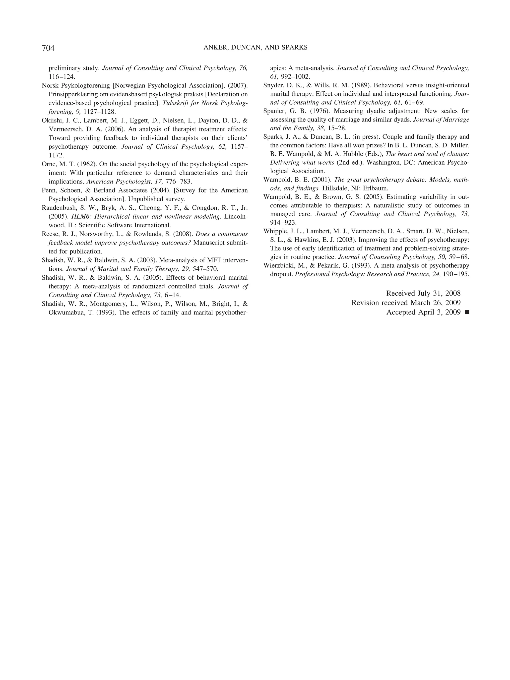 704                                                      ANKER, DUNCAN, AND SPARKS


  preliminary study. Journal of Consulting and Clinical Psychology, 76,       apies: A meta-analysis. Journal of Consulting and Clinical Psychology,
  116 –124.                                                                   61, 992–1002.
Norsk Psykologforening [Norwegian Psychological Association]. (2007).       Snyder, D. K., & Wills, R. M. (1989). Behavioral versus insight-oriented
  Prinsipperklæring om evidensbasert psykologisk praksis [Declaration on      marital therapy: Effect on individual and interspousal functioning. Jour-
  evidence-based psychological practice]. Tidsskrift for Norsk Psykolog-      nal of Consulting and Clinical Psychology, 61, 61– 69.
  forening, 9, 1127–1128.                                                   Spanier, G. B. (1976). Measuring dyadic adjustment: New scales for
Okiishi, J. C., Lambert, M. J., Eggett, D., Nielsen, L., Dayton, D. D., &     assessing the quality of marriage and similar dyads. Journal of Marriage
  Vermeersch, D. A. (2006). An analysis of therapist treatment effects:       and the Family, 38, 15–28.
  Toward providing feedback to individual therapists on their clients’      Sparks, J. A., & Duncan, B. L. (in press). Couple and family therapy and
  psychotherapy outcome. Journal of Clinical Psychology, 62, 1157–            the common factors: Have all won prizes? In B. L. Duncan, S. D. Miller,
  1172.                                                                       B. E. Wampold, & M. A. Hubble (Eds.), The heart and soul of change:
Orne, M. T. (1962). On the social psychology of the psychological exper-      Delivering what works (2nd ed.). Washington, DC: American Psycho-
  iment: With particular reference to demand characteristics and their        logical Association.
  implications. American Psychologist, 17, 776 –783.                        Wampold, B. E. (2001). The great psychotherapy debate: Models, meth-
Penn, Schoen, & Berland Associates (2004). [Survey for the American           ods, and findings. Hillsdale, NJ: Erlbaum.
  Psychological Association]. Unpublished survey.                           Wampold, B. E., & Brown, G. S. (2005). Estimating variability in out-
Raudenbush, S. W., Bryk, A. S., Cheong, Y. F., & Congdon, R. T., Jr.          comes attributable to therapists: A naturalistic study of outcomes in
  (2005). HLM6: Hierarchical linear and nonlinear modeling. Lincoln-          managed care. Journal of Consulting and Clinical Psychology, 73,
  wood, IL: Scientific Software International.                                914 –923.
Reese, R. J., Norsworthy, L., & Rowlands, S. (2008). Does a continuous      Whipple, J. L., Lambert, M. J., Vermeersch, D. A., Smart, D. W., Nielsen,
  feedback model improve psychotherapy outcomes? Manuscript submit-           S. L., & Hawkins, E. J. (2003). Improving the effects of psychotherapy:
  ted for publication.                                                        The use of early identification of treatment and problem-solving strate-
Shadish, W. R., & Baldwin, S. A. (2003). Meta-analysis of MFT interven-       gies in routine practice. Journal of Counseling Psychology, 50, 59 – 68.
  tions. Journal of Marital and Family Therapy, 29, 547–570.                Wierzbicki, M., & Pekarik, G. (1993). A meta-analysis of psychotherapy
                                                                              dropout. Professional Psychology: Research and Practice, 24, 190 –195.
Shadish, W. R., & Baldwin, S. A. (2005). Effects of behavioral marital
  therapy: A meta-analysis of randomized controlled trials. Journal of
  Consulting and Clinical Psychology, 73, 6 –14.                                                                       Received July 31, 2008
Shadish, W. R., Montgomery, L., Wilson, P., Wilson, M., Bright, I., &                                       Revision received March 26, 2009
  Okwumabua, T. (1993). The effects of family and marital psychother-                                                  Accepted April 3, 2009 Ⅲ
 