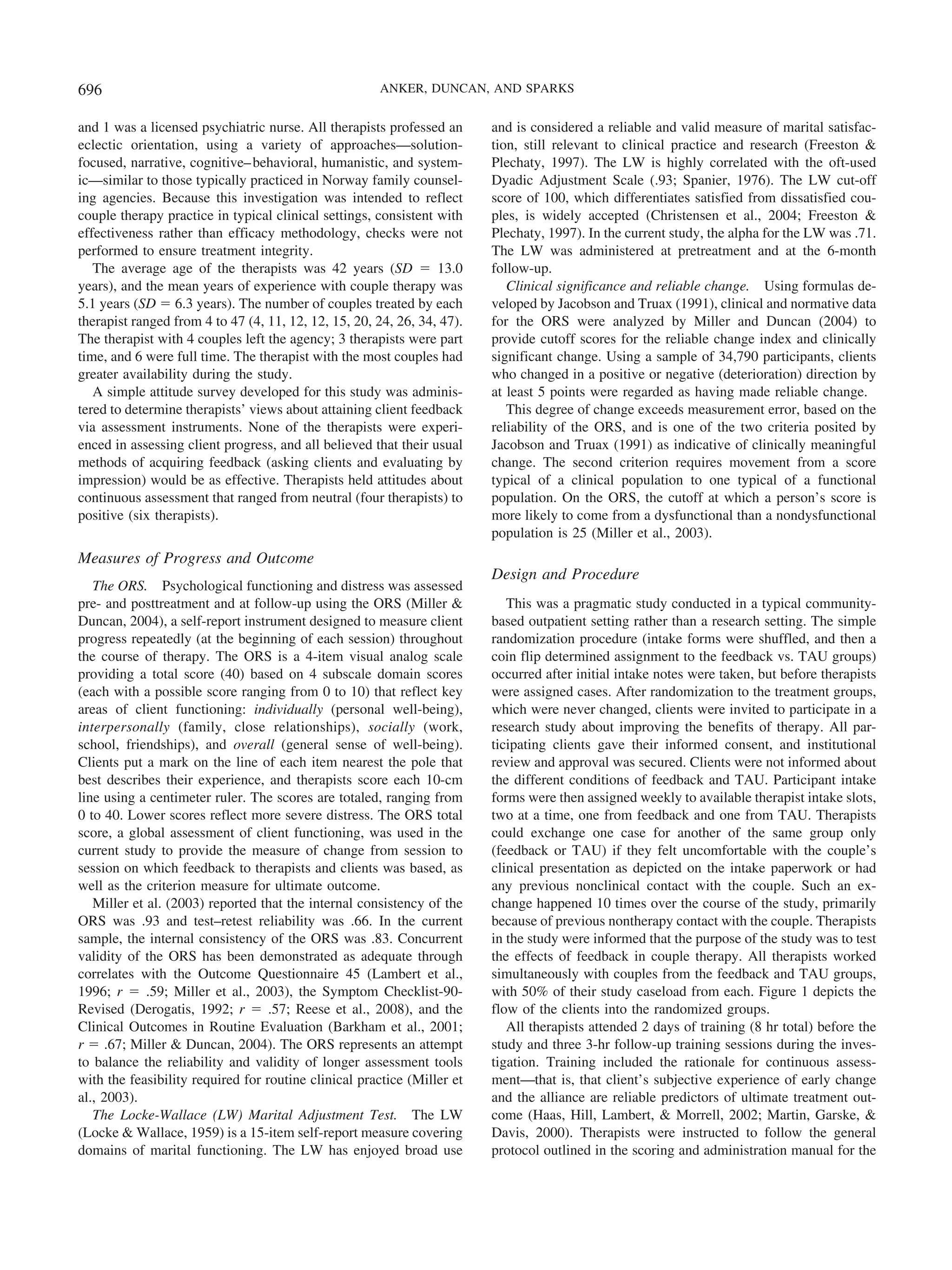 696                                                   ANKER, DUNCAN, AND SPARKS


and 1 was a licensed psychiatric nurse. All therapists professed an      and is considered a reliable and valid measure of marital satisfac-
eclectic orientation, using a variety of approaches—solution-            tion, still relevant to clinical practice and research (Freeston &
focused, narrative, cognitive– behavioral, humanistic, and system-       Plechaty, 1997). The LW is highly correlated with the oft-used
ic—similar to those typically practiced in Norway family counsel-        Dyadic Adjustment Scale (.93; Spanier, 1976). The LW cut-off
ing agencies. Because this investigation was intended to reflect         score of 100, which differentiates satisfied from dissatisfied cou-
couple therapy practice in typical clinical settings, consistent with    ples, is widely accepted (Christensen et al., 2004; Freeston &
effectiveness rather than efficacy methodology, checks were not          Plechaty, 1997). In the current study, the alpha for the LW was .71.
performed to ensure treatment integrity.                                 The LW was administered at pretreatment and at the 6-month
   The average age of the therapists was 42 years (SD ϭ 13.0             follow-up.
years), and the mean years of experience with couple therapy was            Clinical significance and reliable change. Using formulas de-
5.1 years (SD ϭ 6.3 years). The number of couples treated by each        veloped by Jacobson and Truax (1991), clinical and normative data
therapist ranged from 4 to 47 (4, 11, 12, 12, 15, 20, 24, 26, 34, 47).   for the ORS were analyzed by Miller and Duncan (2004) to
The therapist with 4 couples left the agency; 3 therapists were part     provide cutoff scores for the reliable change index and clinically
time, and 6 were full time. The therapist with the most couples had      significant change. Using a sample of 34,790 participants, clients
greater availability during the study.                                   who changed in a positive or negative (deterioration) direction by
   A simple attitude survey developed for this study was adminis-        at least 5 points were regarded as having made reliable change.
tered to determine therapists’ views about attaining client feedback        This degree of change exceeds measurement error, based on the
via assessment instruments. None of the therapists were experi-          reliability of the ORS, and is one of the two criteria posited by
enced in assessing client progress, and all believed that their usual    Jacobson and Truax (1991) as indicative of clinically meaningful
methods of acquiring feedback (asking clients and evaluating by          change. The second criterion requires movement from a score
impression) would be as effective. Therapists held attitudes about       typical of a clinical population to one typical of a functional
continuous assessment that ranged from neutral (four therapists) to      population. On the ORS, the cutoff at which a person’s score is
positive (six therapists).                                               more likely to come from a dysfunctional than a nondysfunctional
                                                                         population is 25 (Miller et al., 2003).
Measures of Progress and Outcome
                                                                         Design and Procedure
   The ORS. Psychological functioning and distress was assessed
pre- and posttreatment and at follow-up using the ORS (Miller &             This was a pragmatic study conducted in a typical community-
Duncan, 2004), a self-report instrument designed to measure client       based outpatient setting rather than a research setting. The simple
progress repeatedly (at the beginning of each session) throughout        randomization procedure (intake forms were shuffled, and then a
the course of therapy. The ORS is a 4-item visual analog scale           coin flip determined assignment to the feedback vs. TAU groups)
providing a total score (40) based on 4 subscale domain scores           occurred after initial intake notes were taken, but before therapists
(each with a possible score ranging from 0 to 10) that reflect key       were assigned cases. After randomization to the treatment groups,
areas of client functioning: individually (personal well-being),         which were never changed, clients were invited to participate in a
interpersonally (family, close relationships), socially (work,           research study about improving the benefits of therapy. All par-
school, friendships), and overall (general sense of well-being).         ticipating clients gave their informed consent, and institutional
Clients put a mark on the line of each item nearest the pole that        review and approval was secured. Clients were not informed about
best describes their experience, and therapists score each 10-cm         the different conditions of feedback and TAU. Participant intake
line using a centimeter ruler. The scores are totaled, ranging from      forms were then assigned weekly to available therapist intake slots,
0 to 40. Lower scores reflect more severe distress. The ORS total        two at a time, one from feedback and one from TAU. Therapists
score, a global assessment of client functioning, was used in the        could exchange one case for another of the same group only
current study to provide the measure of change from session to           (feedback or TAU) if they felt uncomfortable with the couple’s
session on which feedback to therapists and clients was based, as        clinical presentation as depicted on the intake paperwork or had
well as the criterion measure for ultimate outcome.                      any previous nonclinical contact with the couple. Such an ex-
   Miller et al. (2003) reported that the internal consistency of the    change happened 10 times over the course of the study, primarily
ORS was .93 and test–retest reliability was .66. In the current          because of previous nontherapy contact with the couple. Therapists
sample, the internal consistency of the ORS was .83. Concurrent          in the study were informed that the purpose of the study was to test
validity of the ORS has been demonstrated as adequate through            the effects of feedback in couple therapy. All therapists worked
correlates with the Outcome Questionnaire 45 (Lambert et al.,            simultaneously with couples from the feedback and TAU groups,
1996; r ϭ .59; Miller et al., 2003), the Symptom Checklist-90-           with 50% of their study caseload from each. Figure 1 depicts the
Revised (Derogatis, 1992; r ϭ .57; Reese et al., 2008), and the          flow of the clients into the randomized groups.
Clinical Outcomes in Routine Evaluation (Barkham et al., 2001;              All therapists attended 2 days of training (8 hr total) before the
r ϭ .67; Miller & Duncan, 2004). The ORS represents an attempt           study and three 3-hr follow-up training sessions during the inves-
to balance the reliability and validity of longer assessment tools       tigation. Training included the rationale for continuous assess-
with the feasibility required for routine clinical practice (Miller et   ment—that is, that client’s subjective experience of early change
al., 2003).                                                              and the alliance are reliable predictors of ultimate treatment out-
   The Locke-Wallace (LW) Marital Adjustment Test. The LW                come (Haas, Hill, Lambert, & Morrell, 2002; Martin, Garske, &
(Locke & Wallace, 1959) is a 15-item self-report measure covering        Davis, 2000). Therapists were instructed to follow the general
domains of marital functioning. The LW has enjoyed broad use             protocol outlined in the scoring and administration manual for the
 