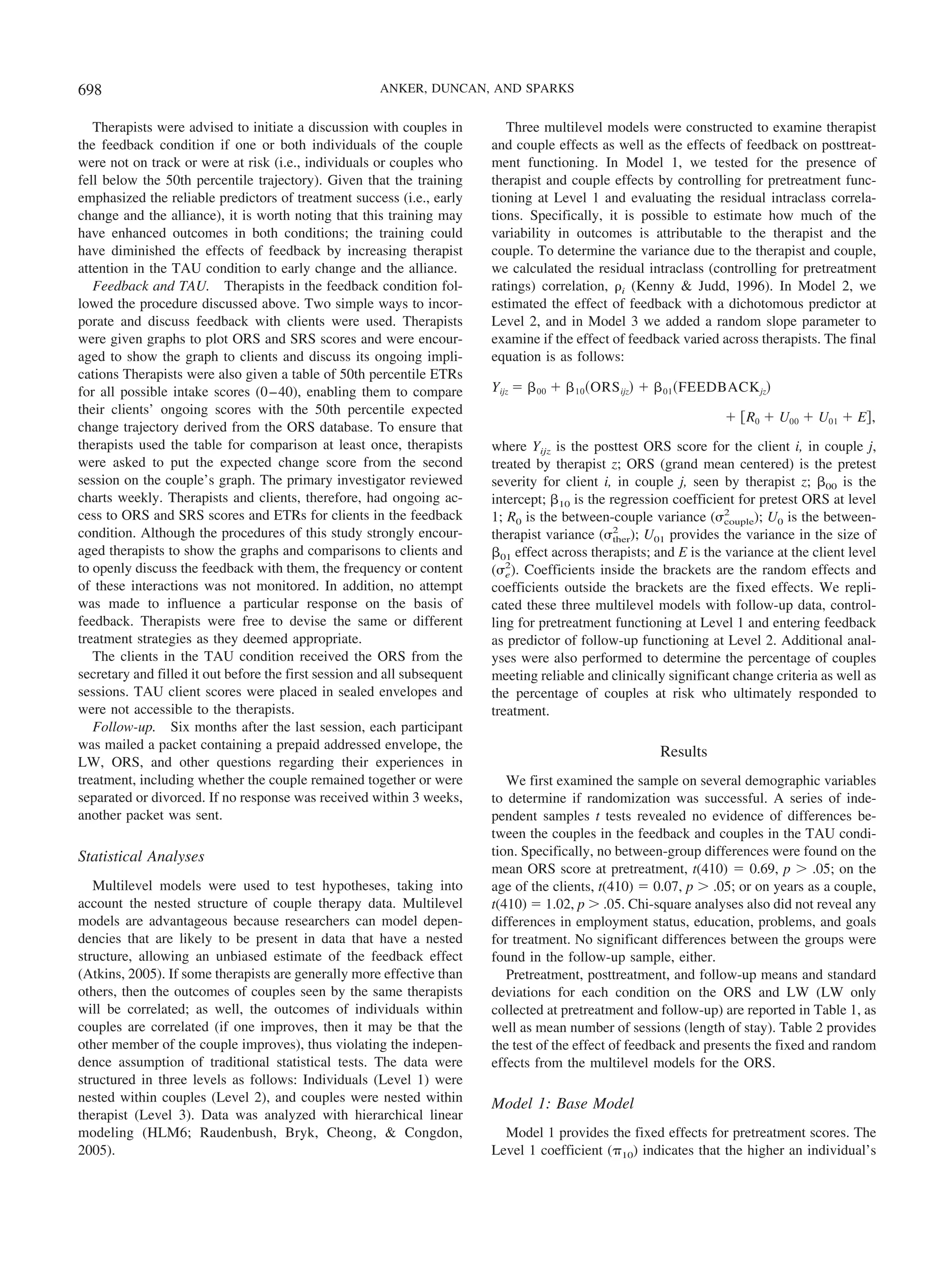 698                                                    ANKER, DUNCAN, AND SPARKS


   Therapists were advised to initiate a discussion with couples in          Three multilevel models were constructed to examine therapist
the feedback condition if one or both individuals of the couple           and couple effects as well as the effects of feedback on posttreat-
were not on track or were at risk (i.e., individuals or couples who       ment functioning. In Model 1, we tested for the presence of
fell below the 50th percentile trajectory). Given that the training       therapist and couple effects by controlling for pretreatment func-
emphasized the reliable predictors of treatment success (i.e., early      tioning at Level 1 and evaluating the residual intraclass correla-
change and the alliance), it is worth noting that this training may       tions. Specifically, it is possible to estimate how much of the
have enhanced outcomes in both conditions; the training could             variability in outcomes is attributable to the therapist and the
have diminished the effects of feedback by increasing therapist           couple. To determine the variance due to the therapist and couple,
attention in the TAU condition to early change and the alliance.          we calculated the residual intraclass (controlling for pretreatment
   Feedback and TAU. Therapists in the feedback condition fol-            ratings) correlation, ␳i (Kenny & Judd, 1996). In Model 2, we
lowed the procedure discussed above. Two simple ways to incor-            estimated the effect of feedback with a dichotomous predictor at
porate and discuss feedback with clients were used. Therapists            Level 2, and in Model 3 we added a random slope parameter to
were given graphs to plot ORS and SRS scores and were encour-             examine if the effect of feedback varied across therapists. The final
aged to show the graph to clients and discuss its ongoing impli-          equation is as follows:
cations Therapists were also given a table of 50th percentile ETRs
for all possible intake scores (0 – 40), enabling them to compare         Yijz ϭ ␤ 00 ϩ ␤ 10 ͑ORS ijz͒ ϩ ␤ 01 ͑FEEDBACK jz͒
their clients’ ongoing scores with the 50th percentile expected
                                                                                                                     ϩ ͓R0 ϩ U00 ϩ U01 ϩ E͔,
change trajectory derived from the ORS database. To ensure that
therapists used the table for comparison at least once, therapists        where Yijz is the posttest ORS score for the client i, in couple j,
were asked to put the expected change score from the second               treated by therapist z; ORS (grand mean centered) is the pretest
session on the couple’s graph. The primary investigator reviewed          severity for client i, in couple j, seen by therapist z; ␤00 is the
charts weekly. Therapists and clients, therefore, had ongoing ac-         intercept; ␤10 is the regression coefficient for pretest ORS at level
cess to ORS and SRS scores and ETRs for clients in the feedback           1; R0 is the between-couple variance (␴2   couple); U0 is the between-
condition. Although the procedures of this study strongly encour-                                2
                                                                          therapist variance (␴ther); U01 provides the variance in the size of
aged therapists to show the graphs and comparisons to clients and         ␤01 effect across therapists; and E is the variance at the client level
to openly discuss the feedback with them, the frequency or content        (␴2). Coefficients inside the brackets are the random effects and
                                                                             e
of these interactions was not monitored. In addition, no attempt          coefficients outside the brackets are the fixed effects. We repli-
was made to influence a particular response on the basis of               cated these three multilevel models with follow-up data, control-
feedback. Therapists were free to devise the same or different            ling for pretreatment functioning at Level 1 and entering feedback
treatment strategies as they deemed appropriate.                          as predictor of follow-up functioning at Level 2. Additional anal-
   The clients in the TAU condition received the ORS from the             yses were also performed to determine the percentage of couples
secretary and filled it out before the first session and all subsequent   meeting reliable and clinically significant change criteria as well as
sessions. TAU client scores were placed in sealed envelopes and           the percentage of couples at risk who ultimately responded to
were not accessible to the therapists.                                    treatment.
   Follow-up. Six months after the last session, each participant
was mailed a packet containing a prepaid addressed envelope, the
                                                                                                         Results
LW, ORS, and other questions regarding their experiences in
treatment, including whether the couple remained together or were            We first examined the sample on several demographic variables
separated or divorced. If no response was received within 3 weeks,        to determine if randomization was successful. A series of inde-
another packet was sent.                                                  pendent samples t tests revealed no evidence of differences be-
                                                                          tween the couples in the feedback and couples in the TAU condi-
Statistical Analyses                                                      tion. Specifically, no between-group differences were found on the
                                                                          mean ORS score at pretreatment, t(410) ϭ 0.69, p Ͼ .05; on the
   Multilevel models were used to test hypotheses, taking into            age of the clients, t(410) ϭ 0.07, p Ͼ .05; or on years as a couple,
account the nested structure of couple therapy data. Multilevel           t(410) ϭ 1.02, p Ͼ .05. Chi-square analyses also did not reveal any
models are advantageous because researchers can model depen-              differences in employment status, education, problems, and goals
dencies that are likely to be present in data that have a nested          for treatment. No significant differences between the groups were
structure, allowing an unbiased estimate of the feedback effect           found in the follow-up sample, either.
(Atkins, 2005). If some therapists are generally more effective than         Pretreatment, posttreatment, and follow-up means and standard
others, then the outcomes of couples seen by the same therapists          deviations for each condition on the ORS and LW (LW only
will be correlated; as well, the outcomes of individuals within           collected at pretreatment and follow-up) are reported in Table 1, as
couples are correlated (if one improves, then it may be that the          well as mean number of sessions (length of stay). Table 2 provides
other member of the couple improves), thus violating the indepen-         the test of the effect of feedback and presents the fixed and random
dence assumption of traditional statistical tests. The data were          effects from the multilevel models for the ORS.
structured in three levels as follows: Individuals (Level 1) were
nested within couples (Level 2), and couples were nested within           Model 1: Base Model
therapist (Level 3). Data was analyzed with hierarchical linear
modeling (HLM6; Raudenbush, Bryk, Cheong, & Congdon,                        Model 1 provides the fixed effects for pretreatment scores. The
2005).                                                                    Level 1 coefficient (␲10) indicates that the higher an individual’s
 