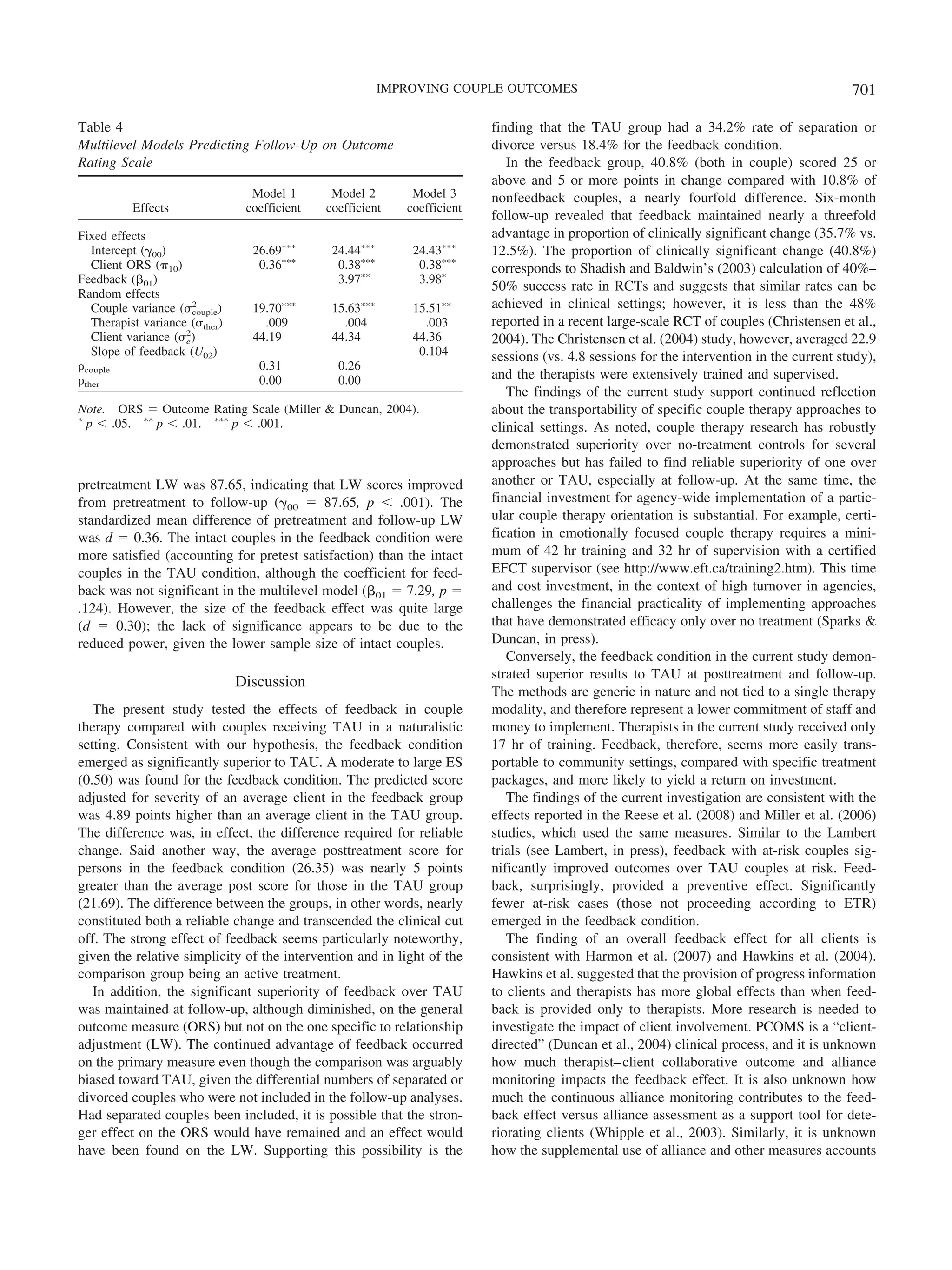 IMPROVING COUPLE OUTCOMES                                                         701

Table 4                                                                     finding that the TAU group had a 34.2% rate of separation or
Multilevel Models Predicting Follow-Up on Outcome                           divorce versus 18.4% for the feedback condition.
Rating Scale                                                                   In the feedback group, 40.8% (both in couple) scored 25 or
                                                                            above and 5 or more points in change compared with 10.8% of
                                  Model 1       Model 2        Model 3      nonfeedback couples, a nearly fourfold difference. Six-month
          Effects                coefficient   coefficient    coefficient
                                                                            follow-up revealed that feedback maintained nearly a threefold
Fixed effects                                                               advantage in proportion of clinically significant change (35.7% vs.
   Intercept (␥00)                26.69‫ءءء‬      24.44‫ءءء‬       24.43‫ءءء‬     12.5%). The proportion of clinically significant change (40.8%)
   Client ORS (␲10)                0.36‫ءءء‬       0.38‫ءءء‬        0.38‫ءءء‬     corresponds to Shadish and Baldwin’s (2003) calculation of 40%–
Feedback (␤01)                                   3.97‫ءء‬         3.98‫ء‬
                                                                            50% success rate in RCTs and suggests that similar rates can be
Random effects
                       2
   Couple variance (␴couple)      19.70‫ءءء‬      15.63‫ءءء‬       15.51‫ءء‬      achieved in clinical settings; however, it is less than the 48%
   Therapist variance (␴ther)       .009          .004           .003       reported in a recent large-scale RCT of couples (Christensen et al.,
                     2
   Client variance (␴e )          44.19         44.34          44.36        2004). The Christensen et al. (2004) study, however, averaged 22.9
   Slope of feedback (U02)                                      0.104       sessions (vs. 4.8 sessions for the intervention in the current study),
␳couple                            0.31          0.26
␳ther                              0.00          0.00                       and the therapists were extensively trained and supervised.
                                                                               The findings of the current study support continued reflection
Note. ORS ϭ Outcome Rating Scale (Miller & Duncan, 2004).                   about the transportability of specific couple therapy approaches to
‫ء‬
  p Ͻ .05. ‫ ءء‬p Ͻ .01. ‫ ءءء‬p Ͻ .001.                                        clinical settings. As noted, couple therapy research has robustly
                                                                            demonstrated superiority over no-treatment controls for several
                                                                            approaches but has failed to find reliable superiority of one over
pretreatment LW was 87.65, indicating that LW scores improved               another or TAU, especially at follow-up. At the same time, the
from pretreatment to follow-up (␥00 ϭ 87.65, p Ͻ .001). The                 financial investment for agency-wide implementation of a partic-
standardized mean difference of pretreatment and follow-up LW               ular couple therapy orientation is substantial. For example, certi-
was d ϭ 0.36. The intact couples in the feedback condition were             fication in emotionally focused couple therapy requires a mini-
more satisfied (accounting for pretest satisfaction) than the intact        mum of 42 hr training and 32 hr of supervision with a certified
couples in the TAU condition, although the coefficient for feed-            EFCT supervisor (see http://www.eft.ca/training2.htm). This time
back was not significant in the multilevel model (␤01 ϭ 7.29, p ϭ           and cost investment, in the context of high turnover in agencies,
.124). However, the size of the feedback effect was quite large             challenges the financial practicality of implementing approaches
(d ϭ 0.30); the lack of significance appears to be due to the               that have demonstrated efficacy only over no treatment (Sparks &
reduced power, given the lower sample size of intact couples.               Duncan, in press).
                                                                               Conversely, the feedback condition in the current study demon-
                                                                            strated superior results to TAU at posttreatment and follow-up.
                                Discussion
                                                                            The methods are generic in nature and not tied to a single therapy
   The present study tested the effects of feedback in couple               modality, and therefore represent a lower commitment of staff and
therapy compared with couples receiving TAU in a naturalistic               money to implement. Therapists in the current study received only
setting. Consistent with our hypothesis, the feedback condition             17 hr of training. Feedback, therefore, seems more easily trans-
emerged as significantly superior to TAU. A moderate to large ES            portable to community settings, compared with specific treatment
(0.50) was found for the feedback condition. The predicted score            packages, and more likely to yield a return on investment.
adjusted for severity of an average client in the feedback group               The findings of the current investigation are consistent with the
was 4.89 points higher than an average client in the TAU group.             effects reported in the Reese et al. (2008) and Miller et al. (2006)
The difference was, in effect, the difference required for reliable         studies, which used the same measures. Similar to the Lambert
change. Said another way, the average posttreatment score for               trials (see Lambert, in press), feedback with at-risk couples sig-
persons in the feedback condition (26.35) was nearly 5 points               nificantly improved outcomes over TAU couples at risk. Feed-
greater than the average post score for those in the TAU group              back, surprisingly, provided a preventive effect. Significantly
(21.69). The difference between the groups, in other words, nearly          fewer at-risk cases (those not proceeding according to ETR)
constituted both a reliable change and transcended the clinical cut         emerged in the feedback condition.
off. The strong effect of feedback seems particularly noteworthy,              The finding of an overall feedback effect for all clients is
given the relative simplicity of the intervention and in light of the       consistent with Harmon et al. (2007) and Hawkins et al. (2004).
comparison group being an active treatment.                                 Hawkins et al. suggested that the provision of progress information
   In addition, the significant superiority of feedback over TAU            to clients and therapists has more global effects than when feed-
was maintained at follow-up, although diminished, on the general            back is provided only to therapists. More research is needed to
outcome measure (ORS) but not on the one specific to relationship           investigate the impact of client involvement. PCOMS is a “client-
adjustment (LW). The continued advantage of feedback occurred               directed” (Duncan et al., 2004) clinical process, and it is unknown
on the primary measure even though the comparison was arguably              how much therapist– client collaborative outcome and alliance
biased toward TAU, given the differential numbers of separated or           monitoring impacts the feedback effect. It is also unknown how
divorced couples who were not included in the follow-up analyses.           much the continuous alliance monitoring contributes to the feed-
Had separated couples been included, it is possible that the stron-         back effect versus alliance assessment as a support tool for dete-
ger effect on the ORS would have remained and an effect would               riorating clients (Whipple et al., 2003). Similarly, it is unknown
have been found on the LW. Supporting this possibility is the               how the supplemental use of alliance and other measures accounts
 