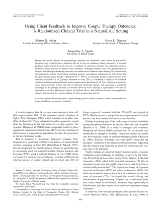 Journal of Consulting and Clinical Psychology                                                                               © 2009 American Psychological Association
2009, Vol. 77, No. 4, 693–704                                                                                            0022-006X/09/$12.00 DOI: 10.1037/a0016062




                Using Client Feedback to Improve Couple Therapy Outcomes:
                    A Randomized Clinical Trial in a Naturalistic Setting

                               Morten G. Anker                                                               Barry L. Duncan
              Vestfold Counseling Office of Family Affairs                                      Institute for the Study of Therapeutic Change


                                                                   Jacqueline A. Sparks
                                                                  University of Rhode Island

                               Despite the overall efficacy of psychotherapy, dropouts are substantial, many clients do not benefit,
                               therapists vary in effectiveness, and there may be a crisis of confidence among consumers. A research
                               paradigm called patient-focused research—a method of enhancing outcome via continuous progress
                               feedback— holds promise to address these problems. Although feedback has been demonstrated to
                               improve individual psychotherapy outcomes, no studies have examined couple therapy. The current study
                               investigated the effects of providing treatment progress and alliance information to both clients and
                               therapists during couple therapy. Outpatients (N ϭ 410) at a community family counseling clinic were
                               randomly assigned to 1 of 2 groups: treatment as usual (TAU) or feedback. Couples in the feedback
                               condition demonstrated significantly greater improvement than those in the TAU condition at posttreat-
                               ment, achieved nearly 4 times the rate of clinically significant change, and maintained a significant
                               advantage on the primary measure at 6-month follow-up while attaining a significantly lower rate of
                               separation or divorce. Mounting evidence of feedback effects with different measures and populations
                               suggests that the time for routine tracking of client progress has arrived.

                               Keywords: patient-focused research, couple therapy, practice-based evidence, routine client-based out-
                               come and alliance assessment, feedback




   It is often reported that the average treated person is better off                 clients improved, compared with the 57%– 67% rates typical of
than approximately 80% of the untreated sample (Lambert &                             RCTs. Whichever rate is accepted as more representative of actual
Ogles, 2004; Wampold, 2001), which translates to an effect size                       practice, the fact remains that not everyone benefits.
(ES) of about 0.8. These substantial benefits apparently extend                          Perhaps explaining part of the wide range of results, variability
from the laboratory to the real world of everyday practice. For                       among therapists continues to be the rule rather than the exception
example, Minami et al. (2008) found comparable results to those                       (Beutler et al., 2004). In a study of managed care treatment,
reported in randomized clinical trials (RCT) for the treatment of                     Wampold and Brown (2005) reported that 5% of outcome was
depression in a managed care population. In short, the good news                      attributable to therapist variability. Additional studies of routine
is that psychotherapy works.                                                          care have indicated small to moderate therapist effects (Okiishi et
   This is, however, a “good-news, bad-news” scenario. First,                         al., 2006). Baldwin, Wampold, and Imel (2007) found that the
dropouts are a significant problem in the delivery of mental health                   therapist’s variability in the alliance predicted outcome, suggesting
services, averaging at least 47% (Wierzbicki & Pekarik, 1993).                        that the alliance may represent an arena for influencing the vari-
Second, despite the fact that the general efficacy of psychotherapy                   ance due to the therapist.
is consistently good, not everyone benefits. Hansen, Lambert, and                        Finally, perhaps as a result of the previous two points, consumer
Foreman (2002), using a national database of over 6,000 clients                       confidence in psychotherapy is troubling. A survey by the Amer-
averaging five sessions of psychotherapy, reported a different and                    ican Psychological Association (APA; Penn, Schoen, & Berland
sobering picture of routine clinical care in which only 20% of                        Associates, 2004) asked 1,000 potential consumers, “Is this an
                                                                                      important reason why you might choose not to seek help from a
                                                                                      mental health professional?” The highest percentage of responses
   Morten G. Anker, Vestfold Counseling Office of Family Affairs, Re-                 were lack of insurance (87%) and concerns about cost (81%). The
gional Office for Children, Youth and Family Affairs, Tønsberg, Norway;               third most endorsed reason was a lack of confidence in the out-
Barry L. Duncan, Institute for the Study of Therapeutic Change, Tamarac,              come of treatment (77%). So despite the overall efficacy and
FL; Jacqueline A. Sparks, Department of Human Development and Family                  effectiveness of psychotherapy, dropouts are a substantial prob-
Studies, University of Rhode Island.
                                                                                      lem, many clients do not benefit, therapists vary significantly in
   We thank Bruce Wampold and Zac Imel for invaluable statistical
consultation and analysis.                                                            effectiveness, and there seems to be a crisis of confidence among
   Correspondence concerning this article should be addressed to Barry                consumers.
Duncan, Institute for the Study of Therapeutic Change, 8611 Banyan                       A relatively new research paradigm called patient-focused re-
Court, Tamarac, FL 33321. E-mail: barrylduncan@comcast.net                            search (Howard, Moras, Brill, Martinovich, & Lutz, 1996) or
                                                                                693
 
