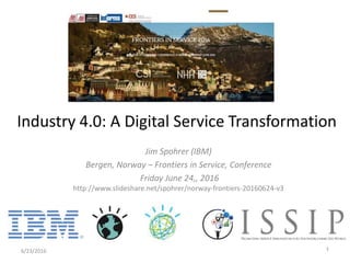 Jim Spohrer (IBM)
Bergen, Norway – Frontiers in Service, Conference
Friday June 24,, 2016
http://www.slideshare.net/spohrer/norway-frontiers-20160624-v3
6/23/2016 1
Industry 4.0: A Digital Service Transformation
 
