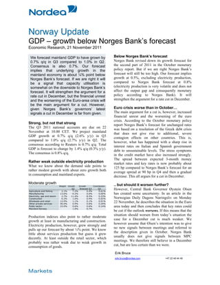 Norway Update
GDP – growth below Norges Bank’s forecast
Economic Research, 21 November 2011

 We forecast mainland GDP to have grown by                                 Below Norges Bank’s forecast
 0.7% q/q in Q3 compared to 1.0% in Q2.                                    Norges Bank revised down its growth forecast for
 Consensus is also 0.7%. Our forecast                                      the second part of 2011 in the October monetary
 implies that underlying growth in the                                     policy report. But if we are right Norges Bank’s
 mainland economy is about ¼% point below                                  forecast will still be too high. Our forecast implies
 Norges Bank’s forecast. If we are right it will                           growth at 0.5%, excluding electricity production,
 be a signal that capacity utilisation is                                  compared to Norges Bank forecast at 0.8%
 somewhat on the downside to Norges Bank’s                                 (electricity production is very volatile and does not
 forecast. It will strengthen the argument for a                           affect the output gap and consequently monetary
 rate cut in December, but the financial unrest                            policy according to Norges Bank). It will
 and the worsening of the Euro-area crisis will                            strengthen the argument for a rate cut in December.
 be the main argument for a cut. However,
 given Norges Bank’s governors’ latest                                     Euro crisis worse than in October…
 signals a cut in December is far from given.                              The main argument for a cut is, however, increased
                                                                           financial unrest and the worsening of the euro
                                                                           crisis. According to the October monetary policy
Strong, but not that strong                                                report Norges Bank’s forecast for unchanged rates
The Q3 2011 national accounts are due on 22                                was based on a resolution of the Greek debt crisis
November at 10.00 CET. We project mainland                                 that does not give rise to additional, severe
GDP growth at 0.7% q/q (2.6% y/y) in Q3                                    contagion effects on other countries. This is,
compared to 1.0% q/q (2.7% y/y) in Q2. The                                 however, what has happened with a sharp rise in
consensus according to Reuters is 0.7% q/q. Total                          interest rates on Italian and Spanish government
GDP is forecast to change by 1.4% q/q (0.3% y/y).                          debt to unsustainable levels. The stress symptoms
The consensus is 0.8% q/q.                                                 in the credit market have also increased strongly.
                                                                           The spread between expected 3-month money
Rather weak outside electricity production                                 market rates and key rates is now probably about
What we know about the demand side points to                               125 bp compared to Norges Bank’s forecast for an
rather modest growth with about zero growth both                           average spread at 90 bp in Q4 and then a gradual
in consumption and mainland exports.                                       decrease. This all argues for a cut in December.
Moderate growth                                                            .. but should it worsen further?
                             Weight   Growth   Growth       Contribution
                                        Q2    forecast Q3        Q3        However, Central Bank Governor Øystein Olsen
Agriculture and fishing       2.1%       7.2%       0.4%         0.01%
Manufacturing                13.6%      -0.2%       0.0%         0.00%     has created some uncertainty. In an article in the
Electricity, gas and steam    2.7%      11.4%       8.5%         0.23%
Construction                  6.2%       1.0%       0.4%         0.02%     Norwegian Daily Dagens Næringsliv on Monday
Wholesale and retail         12.0%       1.1%       0.1%         0.01%
Other private services       40.4%       0.9%       0.6%         0.24%
                                                                           22 November, he describes the situation in the Euro
Public sector                23.0%       0.6%       0.6%         0.14%     area today and then concludes that key rates could
Mainland Norway                          1.0%       0.7%
                                                                           be cut if the outlook worsens. If this means that the
                                                                           situation should worsen from today’s situation the
Production indexes also point to rather moderate
                                                                           case for a December cut is much weaker. We
growth at least in manufacturing and construction.
                                                                           however assume that Olsen’s intention was to give
Electricity production, however, grew strongly and
                                                                           no new signals between meetings and referred to
pulls up our forecast by about ¼% point. We know
                                                                           the description given in October. Norges Bank
little about services production but guess it grew
                                                                           usually does not give signals between MPC
decently. At least outside the retail sector, which
                                                                           meetings. We therefore still believe in a December
probably was rather weak due to weak growth in
                                                                           cut, but are less certain than we were.
consumption of goods.
                                                                           Erik Bruce
                                                                           erik.bruce@nordea.com              +47 22 48 44 49
 