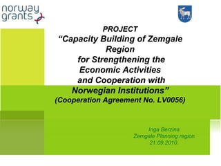 Inga Berzina Zemgale Planning region 21.09.2010. PROJECT “ Capacity Building of Zemgale Region for Strengthening the Economic Activities and Cooperation with Norwegian Institutions” (Cooperation Agreement No. LV0056)   