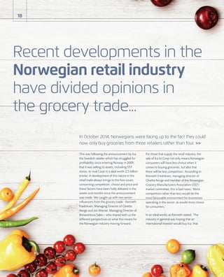 This was following the announcement by Ica,
the Swedish retailer which has struggled for
proﬁtability since entering Norway in 2009,
that it was selling its assets, including 553
stores, to rival Coop in a deal worth 2.5 billion
kroner. A development of this nature in the
retail trade always brings to the fore issues
concerning competition, choice and price and
these factors have been hotly debated in the
weeks and months since the announcement
was made. We caught up with two senior
inﬂuencers from the grocery trade - Kenneth
Fredriksen, Managing Director of Cloetta
Norge and Jon Warset, Managing Director of
Bonaventura Sales – who shared with us the
different perspectives on what this means for
the Norwegian industry moving forward.
For those that supply the retail industry, the
sale of Ica to Coop not only means Norwegian
consumers will have less choice when it
comes to buying groceries, but also that
there will be less competition. According to
Kenneth Fredriksen, managing director of
Cloetta Norge and member of the Norwegian
Grocery Manufacturers Association (DLF)
market committee, this is bad news; ‘More
competition rather than less would be the
most favourable environment for businesses
operating in the sector; as would more choice
for consumers.’
In an ideal world, as Kenneth stated, ‘The
industry in general was hoping that an
international investor would buy Ica; that
Recent developments in the
Norwegian retail industry
have divided opinions in
the grocery trade...
18
In October 2014, Norwegians were facing up to the fact they could
now only buy groceries from three retailers rather than four. >>
 