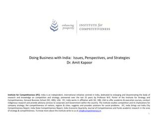 Doing Business with India: Issues, Perspectives, and Strategies
Dr. Amit Kapoor
Institute for Competitiveness (IFC), India is an independent, international initiative centred in India, dedicated to enlarging and disseminating the body of
research and knowledge on competition and strategy, pioneered over the last 25 years by Professor M.E. Porter of the Institute for Strategy and
Competitiveness, Harvard Business School (ISC, HBS), USA. IFC, India works in affiliation with ISC, HBS, USA to offer academic & executive courses, conduct
indigenous research and provide advisory services to corporate and Government within the country. The institute studies competition and its implications for
company strategy; the competitiveness of nations, regions & cities; suggests and provides solutions for social problems. IFC, India brings out India City
Competitiveness Report, India State Competitiveness Report, India Economic Quarterly, Journal of Competitiveness and funds academic research in the area
of strategy & competitiveness. To know more about the institute write to us at info@competitiveness.in.
1
 