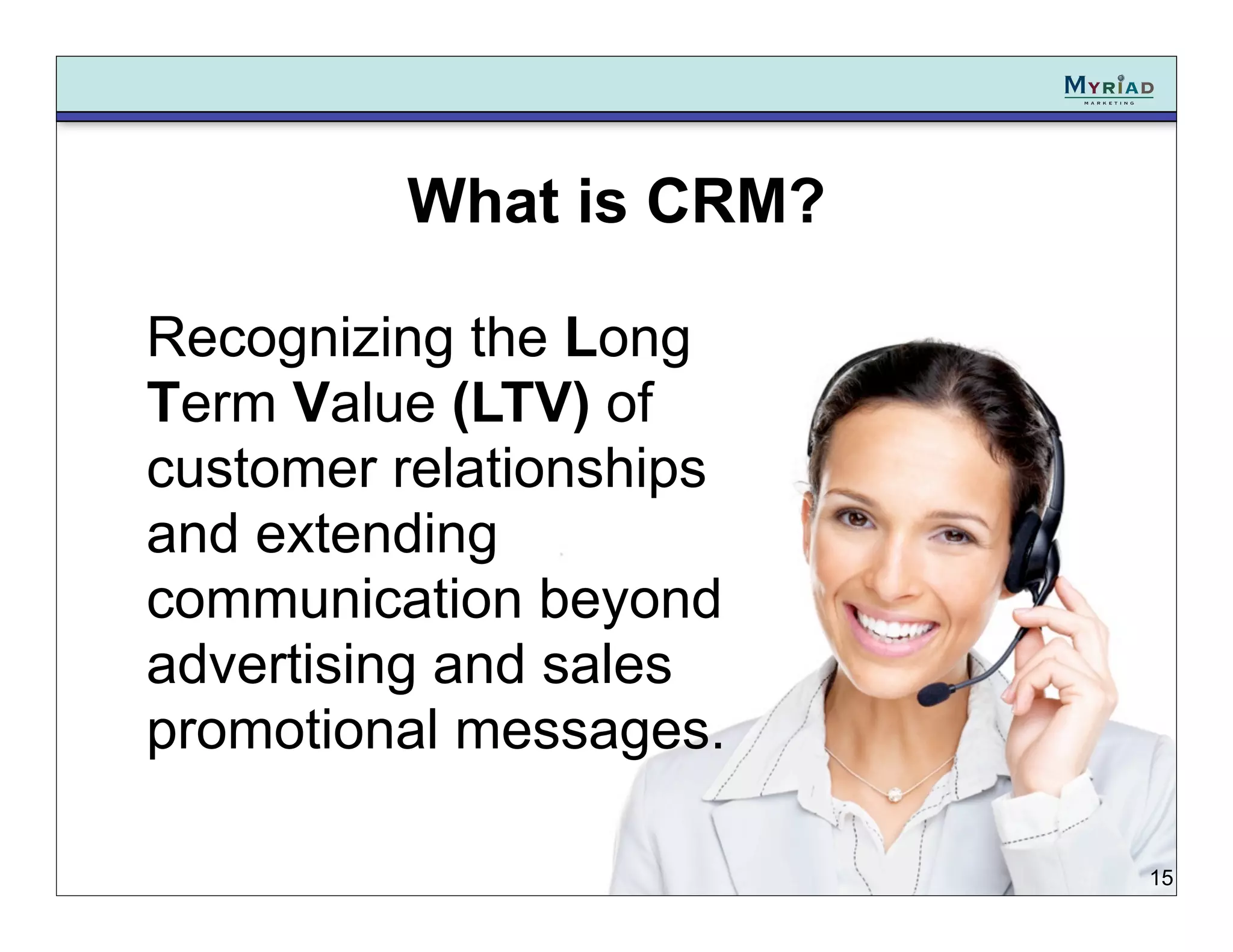 What is CRM?

Recognizing the Long
Term Value (LTV) of
customer relationships
and extending
communication beyond
advertising and sales
promotional messages.

                         15
 