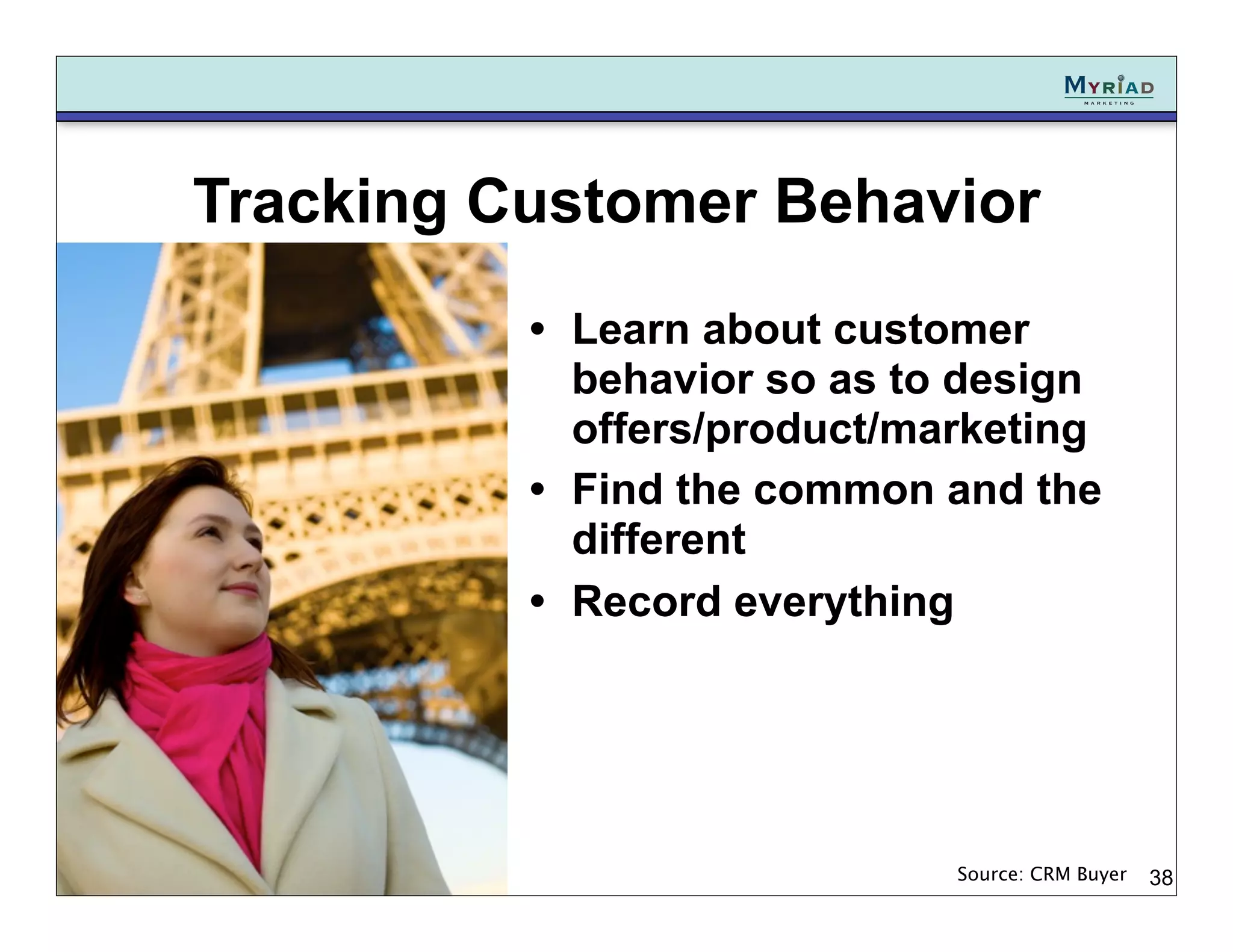 Tracking Customer Behavior
          • Learn about customer
            behavior so as to design
            offers/product/marketing
          • Find the common and the
            different
          • Record everything




                             Source: CRM Buyer   38
 