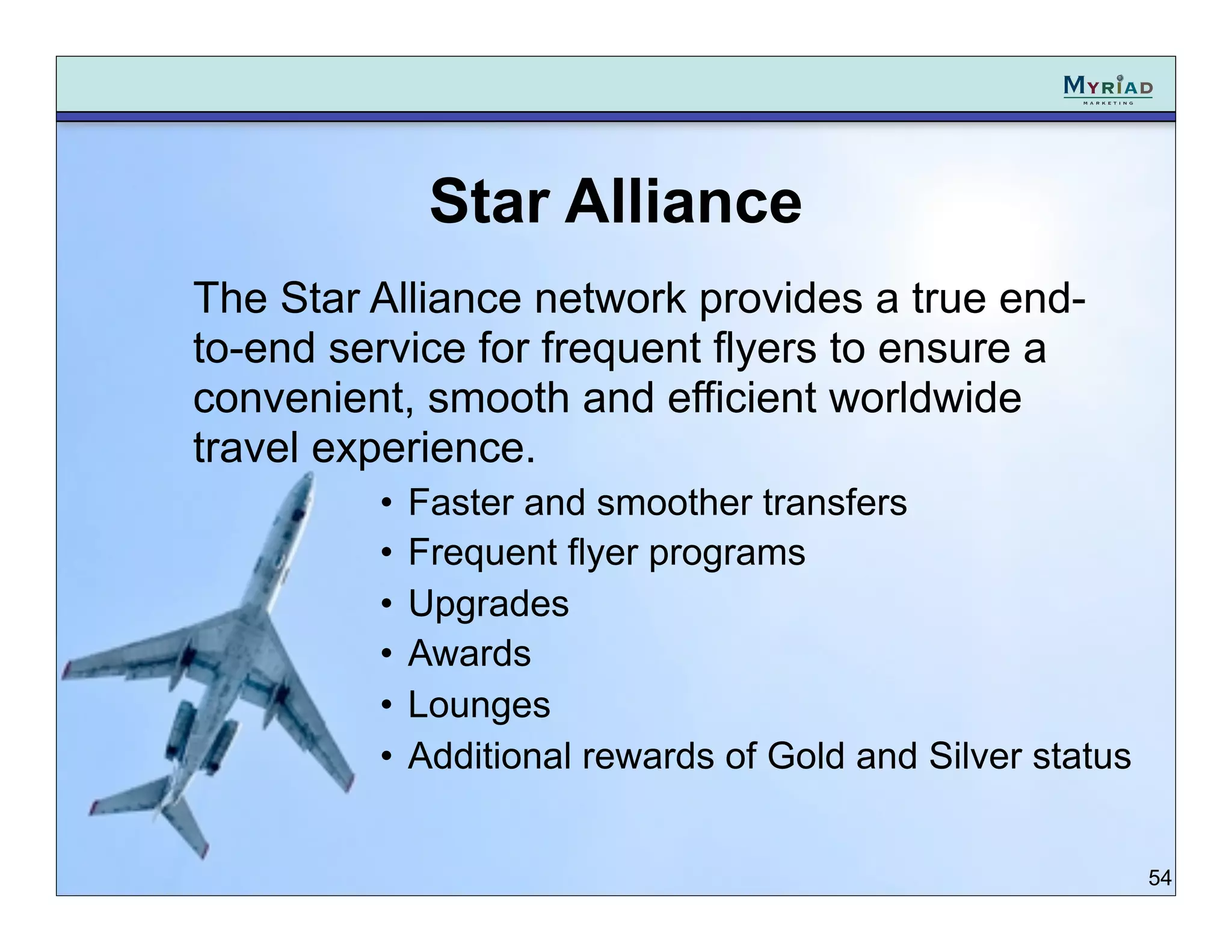 Star Alliance
The Star Alliance network provides a true end-
to-end service for frequent flyers to ensure a
convenient, smooth and efficient worldwide
travel experience.
         •   Faster and smoother transfers
         •   Frequent flyer programs
         •   Upgrades
         •   Awards
         •   Lounges
         •   Additional rewards of Gold and Silver status


                                                            54
 