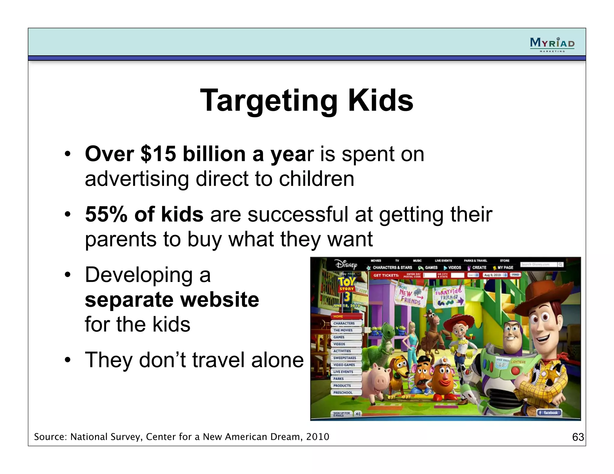 Targeting Kids
      • Over $15 billion a year is spent on
        advertising direct to children
      • 55% of kids are successful at getting their
        parents to buy what they want
      • Developing a
        separate website
        for the kids
      • They don’t travel alone


Source: National Survey, Center for a New American Dream, 2010   63
 