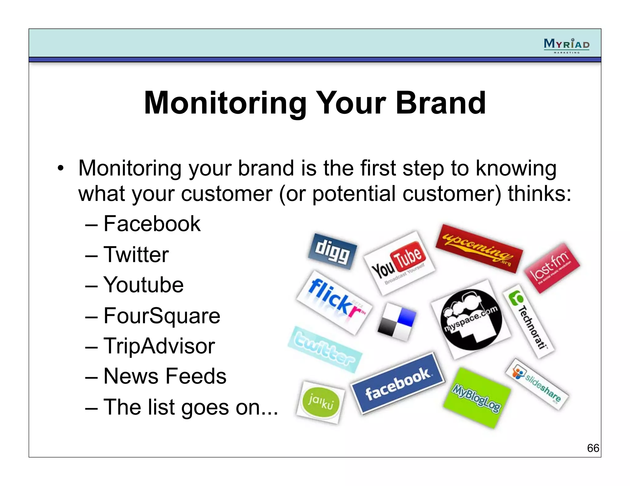 Monitoring Your Brand
• Monitoring your brand is the first step to knowing
  what your customer (or potential customer) thinks:
  – Facebook
  – Twitter
  – Youtube
  – FourSquare
  – TripAdvisor
  – News Feeds
  – The list goes on...
                                                       66
 