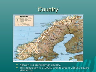 CCoouunnttrryy 
 NNoorrwwaayy iiss aa ssccaannddiinnaavviiaann ccoouunnttrryy.. 
 TThhiiss ppooppuullaattiioonn iiss 55110099005599 aanndd iittss aarreeaa iiss 228855225522 ssqquuaarree 
kkiilloommeettrreess.. 
 