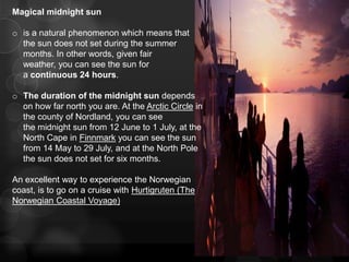 Magical midnight sun

o is a natural phenomenon which means that
  the sun does not set during the summer
  months. In other words, given fair
  weather, you can see the sun for
  a continuous 24 hours.

o The duration of the midnight sun depends
  on how far north you are. At the Arctic Circle in
  the county of Nordland, you can see
  the midnight sun from 12 June to 1 July, at the
  North Cape in Finnmark you can see the sun
  from 14 May to 29 July, and at the North Pole
  the sun does not set for six months.

An excellent way to experience the Norwegian
coast, is to go on a cruise with Hurtigruten (The
Norwegian Coastal Voyage)
 