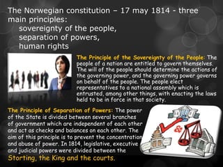 The Norwegian constitution – 17 may 1814 - three
main principles:
  sovereignty of the people,
  separation of powers,
  human rights
                           The Principle of the Sovereignty of the People: The
                           people of a nation are entitled to govern themselves.
                           The will of the people should determine the actions of
                           the governing power, and the governing power governs
                           on behalf of the people. The people elect
                           representatives to a national assembly which is
                           entrusted, among other things, with enacting the laws
                           held to be in force in that society.
The Principle of Separation of Powers: The power
of the State is divided between several branches
of government which are independent of each other
and act as checks and balances on each other. The
aim of this principle is to prevent the concentration
and abuse of power. In 1814, legislative, executive
and judicial powers were divided between the
Storting, the King and the courts.
 