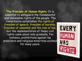 The Principle of Human Rights: It is
 essential to safeguard the fundamental
 and inalienable rights of the people. The
  Constitution establishes the rights of
 freedom of speech, freedom of worship,
freedom of assembly and the rule of law,
   but the implementation of these civil
   rights came about only gradually. For
     instance, prohibitions against lay
preachers and religious minorities existed
              for many years.
 