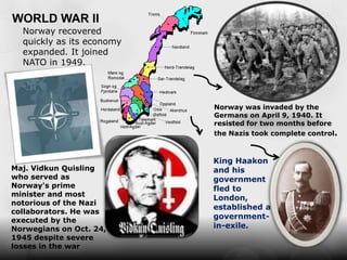 WORLD WAR II
  Norway recovered
  quickly as its economy
  expanded. It joined
  NATO in 1949.




                           Norway was invaded by the
                           Germans on April 9, 1940. It
                           resisted for two months before
                           the Nazis took complete control.



                           King Haakon
Maj. Vidkun Quisling       and his
who served as              government
Norway's prime             fled to
minister and most
                           London,
notorious of the Nazi
                           established a
collaborators. He was
executed by the
                           government-
Norwegians on Oct. 24,     in-exile.
1945 despite severe
losses in the war
 