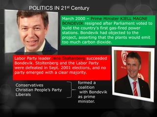POLITICS IN 21st Century
                           March 2000 – Prime Minister KJELL MAGNE
                           BONDEVIK resigned after Parliament voted to
                           build the country's first gas-fired power
                           stations. Bondevik had objected to the
                           project, asserting that the plants would emit
                           too much carbon dioxide.



Labor Party leader Jens Stoltenberg succeeded
Bondevik. Stoltenberg and the Labor Party
were defeated in Sept. 2001 elections, and no
party emerged with a clear majority.

                                  formed a
Conservatives
                                  coalition
Christian People’s Party
                                   with Bondevik
Liberals
                                  as prime
                                  minister.
 