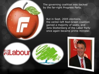 The governing coalition was backed
by the far-right Progress Party.



  But in Sept. 2005 elections,
  the center-left Red-Green coalition
  gained a majority of seats, and
  Jens Stoltenberg of the Labor Party
  once again became prime minister.
 