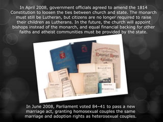 In April 2008, government officials agreed to amend the 1814
Constitution to loosen the ties between church and state. The monarch
   must still be Lutheran, but citizens are no longer required to raise
   their children as Lutherans. In the future, the church will appoint
 bishops instead of the monarch, and equal financial backing for other
     faiths and atheist communities must be provided by the state.




      In June 2008, Parliament voted 84–41 to pass a new
      marriage act, granting homosexual couples the same
      marriage and adoption rights as heterosexual couples.
 