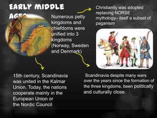 Early middle                        Christianity was adopted
                                    replacing NORSE
ages     Numerous petty             mythology– itself a subset of
                  kingdoms and      paganism
                  chiefdoms were
                  unified into 3
                  kingdoms
                  (Norway, Sweden
                  and Denmark)




 15th century, Scandinavia     Scandinavia despite many wars
 was united in the Kalmar     over the years since the formation of
 Union. Today, the nations    the three kingdoms, been politically
 cooperate mainly in the      and culturally close.
 European Union or
 the Nordic Council
 