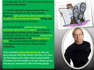 On Friday, July 22, 2011, Norway was hit with two
related terrorist attacks.

1.) a bomb exploded in Regjeringskvartalet, the
government quarter of Oslo. The explosion
happened right outside the prime minister's office
as well as other government buildings, killing eight
people and wounding several others.

2.) Two hours later, a gunman disguised as a
policeman opened fire on campers at a camp for
young political activists on the island of Utoya in
Tyrifjorden, Buskerud. The camp was organized by
the youth organization of the Norwegian Labour
Party. The gunman killed at least 68 campers,
including personal friends of Prime Minister
Stoltenberg.

Police arrested Anders Behring Breivik who has
been charged with both attacks. Breivik, a 32-year-
old Norwegian and a right-wing fundamentalist
Christian, has been linked to an anti-Islamic group
and may be connected to other terrorist groups.
 