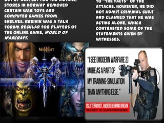 Out of respect for the victims,   to "the facts" of the
stores in Norway removed          attacks. However, he did
certain war toys and              not admit criminal guilt
computer games from               and claimed that he was
shelves. Breivik was a talk       acting alone, which
forum regular for players of      contrasted some of the
the online game, World of         statements given by
Warcraft.                         witnesses.
 