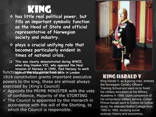 KING
     has little real political power, but
      fills an important symbolic function
      as the Head of State and official
      representative of Norwegian
      society and industry.
     plays a crucial unifying role that
      becomes particularly evident in
      times of national crisis.
      This was clearly demonstrated during WWII,
       when King Haakon VII, who opposed the Nazi
       invasion of Norway in 1940, fled Norway to work
functions :mainly ceremonial in London
       against the occupation from exile
1814 constitution grants important executive              KING HARALD V
powers to the king, these are almost always              King Harald V, as a young man, entered
                                                         the Norwegian Cavalry Officers’
exercised by (King's Council)                            Training School and went on to finish
 Appoints the PRIME MINISTER with the vote              his military education at the Military
  of confidence, Majority of the STORTING                Academy in 1959. Upon completion of
 The Council is appointed by the monarch in             his compulsory military service, Crown
                                                         Prince Harald went to Oxford for further
  accordance with the will of the Storting, to           study. He attended Balliol College from
  which the Council is responsible.                      1960 to 1962, studying social
                                                         science, history and economics.
 