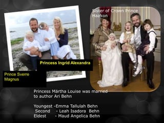 Sister of Crown Prince
                                              Haakon




                  Princess Ingrid Alexandra

Prince Sverre
Magnus

                Princess Märtha Louise was married
                to author Ari Behn

                Youngest -Emma Tallulah Behn
                 Second - Leah Isadora Behn
                Eldest    - Maud Angelica Behn
 