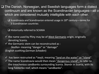  The Danish, Norwegian, and Swedish languages form a dialect
  continuum and are known as the Scandinavian languages—all of
  which are considered mutually intelligible with each other.
     Scandinavia and Scandinavian entered usage in 18th century—terms for
      3 Scandinavian countries

     Historically referred to SCANIA

   the name used by Pliny may be of West Germanic origin, originally
     denoting Scania.
   the Germanic stem can be reconstructed as :
       Skaðan- meaning "danger" or "damage"
  (English scathing,German Schaden)

   has been restructed as *awjō, meaning "land on the water" or "island".
   The name Scandinavia would then mean "dangerous island", to refer to
    the treacherous sandbanks surrounding Scania. Skanör in Scania, with its
    long Falsterbo reef, which means "sandbanks".
 