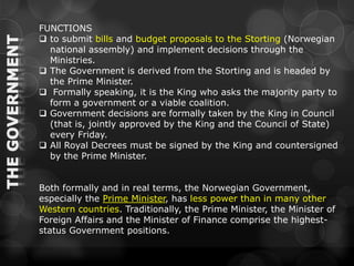 FUNCTIONS
 to submit bills and budget proposals to the Storting (Norwegian
  national assembly) and implement decisions through the
  Ministries.
 The Government is derived from the Storting and is headed by
  the Prime Minister.
 Formally speaking, it is the King who asks the majority party to
  form a government or a viable coalition.
 Government decisions are formally taken by the King in Council
  (that is, jointly approved by the King and the Council of State)
  every Friday.
 All Royal Decrees must be signed by the King and countersigned
  by the Prime Minister.


Both formally and in real terms, the Norwegian Government,
especially the Prime Minister, has less power than in many other
Western countries. Traditionally, the Prime Minister, the Minister of
Foreign Affairs and the Minister of Finance comprise the highest-
status Government positions.
 