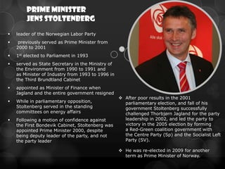 Prime Minister
        Jens Stoltenberg
   leader of the Norwegian Labor Party
    previously served as Prime Minister from
    2000 to 2001
   1st elected to Parliament in 1993
   served as State Secretary in the Ministry of
    the Environment from 1990 to 1991 and
    as Minister of Industry from 1993 to 1996 in
    the Third Brundtland Cabinet
   appointed as Minister of Finance when
    Jagland and the entire government resigned
                                                    After poor results in the 2001
   While in parliamentary opposition,               parliamentary election, and fall of his
    Stoltenberg served in the standing               government Stoltenberg successfully
    committees on energy affairs                     challenged Thorbjørn Jagland for the party
   Following a motion of confidence against         leadership in 2002, and led the party to
    the First Bondevik Cabinet, Stoltenberg was      victory in the 2005 election by forming
    appointed Prime Minister 2000, despite           a Red-Green coalition government with
    being deputy leader of the party, and not        the Centre Party (Sp) and the Socialist Left
    the party leader                                 Party (SV).

                                                    He was re-elected in 2009 for another
                                                     term as Prime Minister of Norway.
 