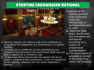 Storting (Norwegian National
                        Assembly)    served as the
                                                                highest political
                                                                body in Norway
                                                                since the
                                                                introduction of
                                                                Parliamentarianism
                                                                in 1884
                                                               Elections held
                                                                every fourth year,
                                                                and mandates are
                                                                distributed
 Storting majority can utilize a vote of no confidence to      according to a
  bring about the resignation of a Government or a specific     system of
  minister                                                      proportional
 A motion of no confidence can be submitted by any             representation
  member of the Storting or the Government itself may put
                                                               The Government is
  forth a request for a confidence vote
 In the event that a Government has broken the law or          selected on behalf
  acted in violation of the Constitution, it may be impeached   of the King from
  by the Storting. However, this has rarely happened in         within the Storting
  practice.
 