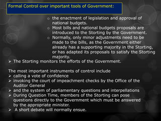 Formal Control over important tools of Government:

                 o the enactment of legislation and approval of
                    national budgets.
                 o Most bills and national budgets proposals are
                    introduced to the Storting by the Government.
                 o Normally, only minor adjustments need to be
                    made to the bills, as the Government either
                    already has a supporting majority in the Storting,
                    or has adapted its proposals to satisfy the Storting
                    majority.
 The Storting monitors the efforts of the Government.

The most important instruments of control include
 calling a vote of confidence
 invoking the court of impeachment checks by the Office of the
  Auditor General
 and the system of parliamentary questions and interpellations
 During Question Time, members of the Storting can pose
  questions directly to the Government which must be answered
  by the appropriate minister.
 A short debate will normally ensue.
 