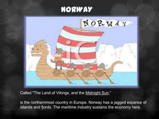 NORWAY




Called "The Land of Vikings, and the Midnight Sun,―

is the northernmost country in Europe. Norway has a jagged expanse of
islands and fjords. The maritime industry sustains the economy here.
 