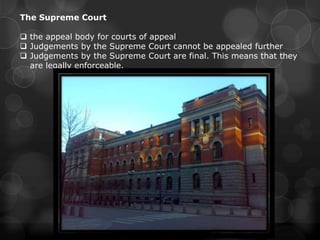 The Supreme Court

 the appeal body for courts of appeal
 Judgements by the Supreme Court cannot be appealed further
 Judgements by the Supreme Court are final. This means that they
  are legally enforceable.
 