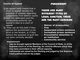 Courts of Appeal                                Punishment
 an appeal body means that a
  court of appeal decides the         There are many
  outcome of appeals regarding        different types of
  judgements from district courts
 Both the defendant and the
                                      legal sanction. These
  prosecuting authority can           are the most common:
  appeal a case to a court of
  appeal                              o Waiver of prosecution
 They can do this both if they       o Fine
  believe the punishment is too       o Suspended prison sentence
  strict or too lenient, or if they   o Immediate prison sentence
  believe the question of guilt has   o Preventative detention in
  not been correctly decided.           an institution
                                      o Community service
   Impeachment
   • may be brought against Members of the Council of State, or of the
     Supreme Court or of the Storting, for criminal offenses which they
     may have committed in their official capacity.
   • Indictments are raised by the Storting and judged by five Supreme
     Court justices and six lay judges
 
