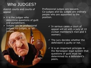 Who JUDGES?
district courts and courts of    Professional judges are lawyers.
appeal                           Co-judges and lay judges are ordinary
                                 people who are appointed to the
 it is the judges who           position.
  determine questions of guilt
  and punishment.
 Judges can be professional           In serious cases a court of
  judges, co-judges, or lay             appeal will sit with a jury of 10
  judges.                               civilian members(5 men and 5
                                        women)

                                       The jury decides whether the
                                        defendant is guilty or not.

                                       It is an important principle in
                                        the Norwegian legal system that
                                        questions of guilt must be
                                        determined by a defendant’s
                                        peers.
 