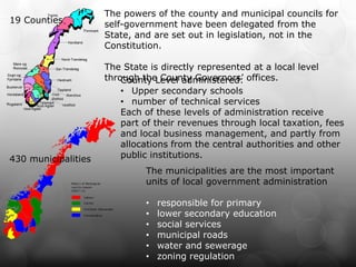 The powers of the county and municipal councils for
19 Counties          self-government have been delegated from the
                     State, and are set out in legislation, not in the
                     Constitution.

                     The State is directly represented at a local level
                     through the County Governors’ offices.
                         County Level administered:
                         • Upper secondary schools
                         • number of technical services
                         Each of these levels of administration receive
                         part of their revenues through local taxation, fees
                         and local business management, and partly from
                         allocations from the central authorities and other
430 municipalities       public institutions.
                              The municipalities are the most important
                              units of local government administration

                              •   responsible for primary
                              •   lower secondary education
                              •   social services
                              •   municipal roads
                              •   water and sewerage
                              •   zoning regulation
 