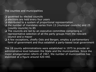 The counties and municipalities

 governed by elected councils
 elections are held every four years
 distributed to a system of proportional representation
 the number of mandates varies from 13 (municipal councils) and 25
  (county councils) to 85
 The councils are led by an executive committee comprising a
  representative selection of all the party groups from the relevant
  council and a mayor
 A few exceptions, chiefly Oslo and Bergen, employ a parliamentary
  form of government and thus establish a party-based local government

The 18 county administrations were established in 1975 to provide an
administrative level between the State and the municipalities. Since the
major amalgamation reform of 1967, the number of municipalities has
stabilized at a figure around 420-440.
 