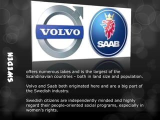SWEDEN




         offers numerous lakes and is the largest of the
         Scandinavian countries - both in land size and population.

         Volvo and Saab both originated here and are a big part of
         the Swedish industry.

         Swedish citizens are independently minded and highly
         regard their people-oriented social programs, especially in
         women's rights.
 